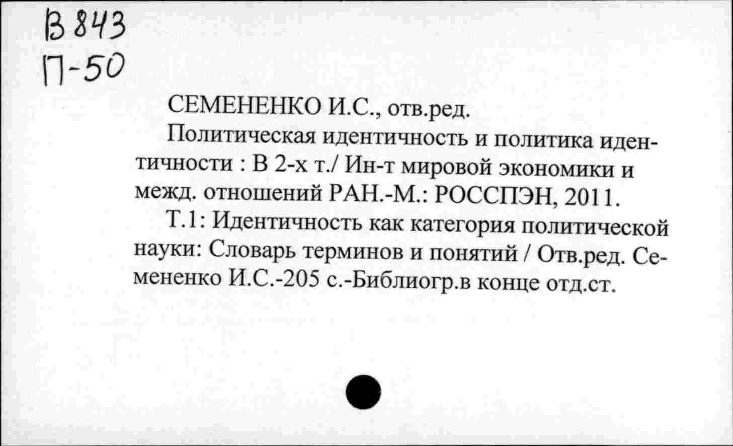 ﻿вда
П-50
СЕМЕНЕНКО И.С., отв.ред.
Политическая идентичность и политика идентичности : В 2-х т./ Ин-т мировой экономики и межд. отношений РАН.-М.: РОССПЭН, 2011.
Т. 1: Идентичность как категория политической науки: Словарь терминов и понятий / Отв.ред. Семененко И.С.-205 с.-Библиогр.в конце отд.ст.